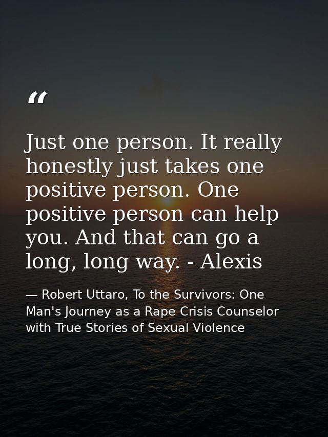 Just one person. It really honestly just takes one positive person. One positive person can help you. And that can go a  — Robert Uttaro, To the Survivors: One Man's Journey as a Rape Crisis Counselor with True Stories of Sexual Violence