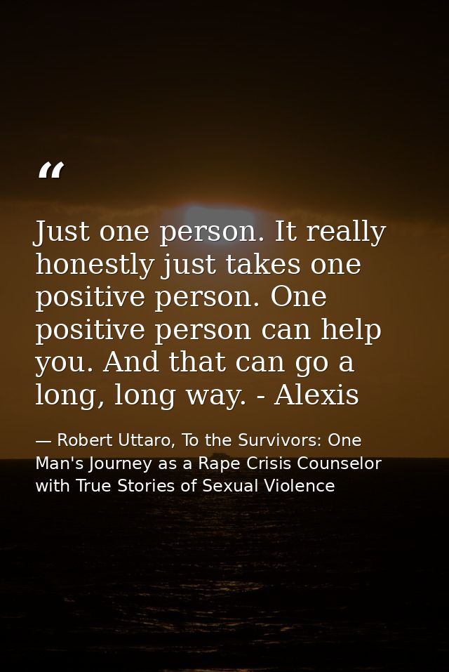 Just one person. It really honestly just takes one positive person. One positive person can help you. And that can go a  — Robert Uttaro, To the Survivors: One Man's Journey as a Rape Crisis Counselor with True Stories of Sexual Violence