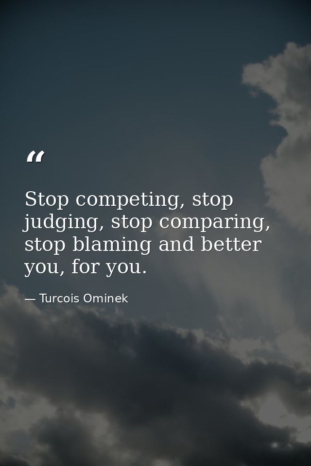 Stop competing, stop judging, stop comparing, stop blaming and better you, for you. — Turcois Ominek