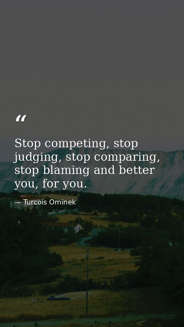 Stop competing, stop judging, stop comparing, stop blaming and better you, for you. — Turcois Ominek