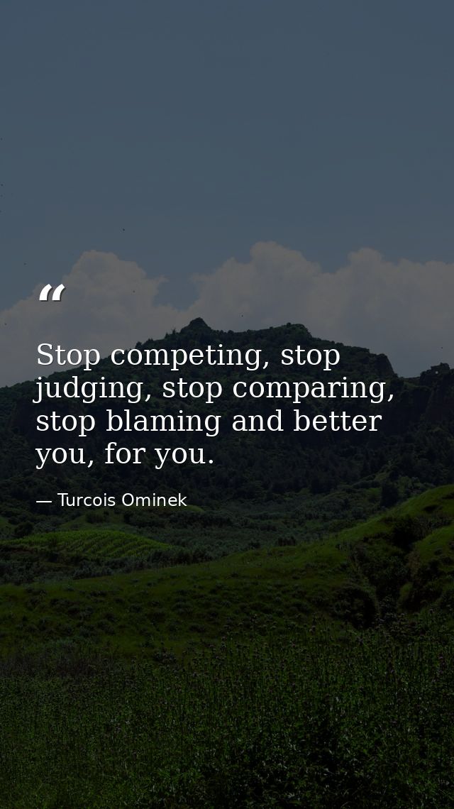 Stop competing, stop judging, stop comparing, stop blaming and better you, for you. — Turcois Ominek