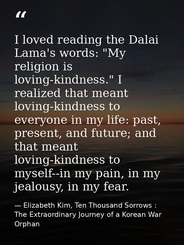 I loved reading the Dalai Lama's words: "My religion is loving-kindness." I realized that meant loving-kindness to every — Elizabeth Kim, Ten Thousand Sorrows : The Extraordinary Journey of a Korean War Orphan