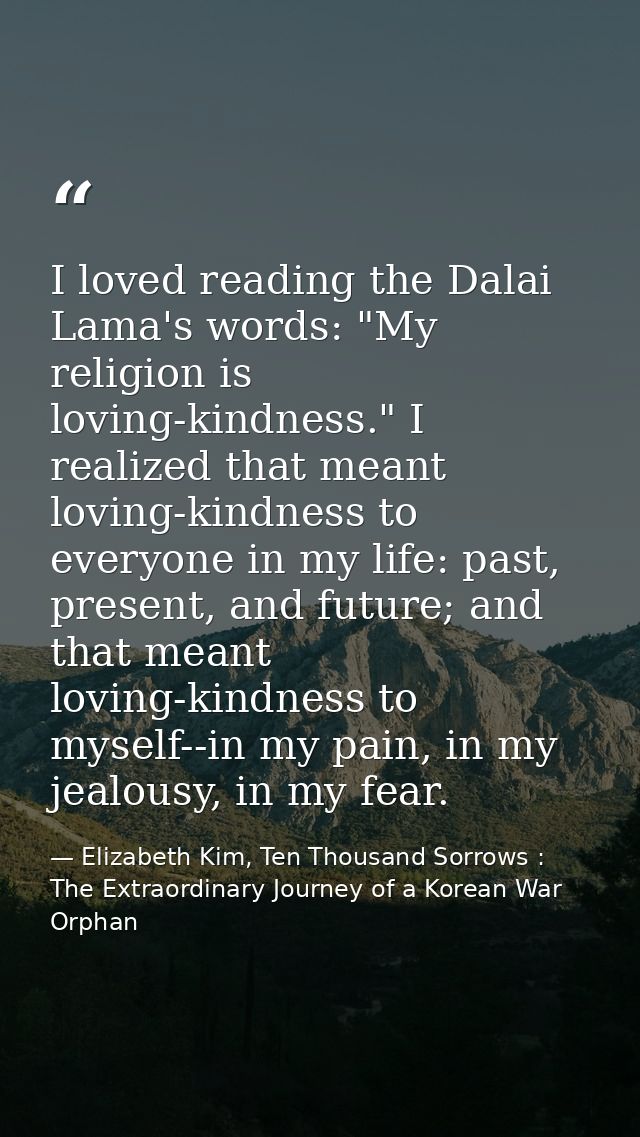 I loved reading the Dalai Lama's words: "My religion is loving-kindness." I realized that meant loving-kindness to every — Elizabeth Kim, Ten Thousand Sorrows : The Extraordinary Journey of a Korean War Orphan