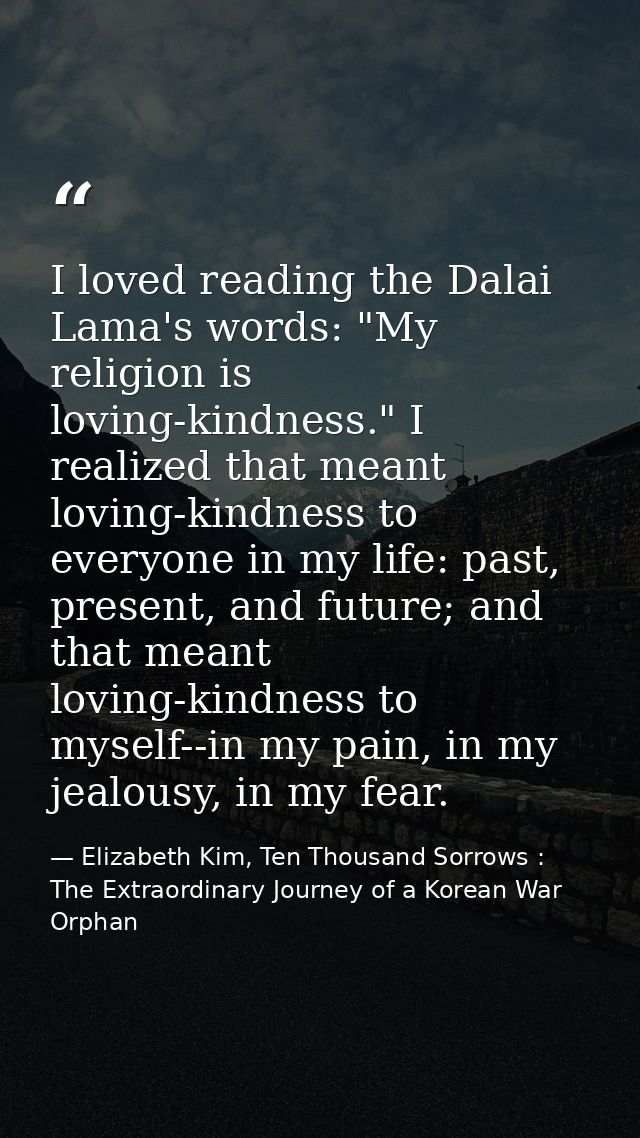 I loved reading the Dalai Lama's words: "My religion is loving-kindness." I realized that meant loving-kindness to every — Elizabeth Kim, Ten Thousand Sorrows : The Extraordinary Journey of a Korean War Orphan