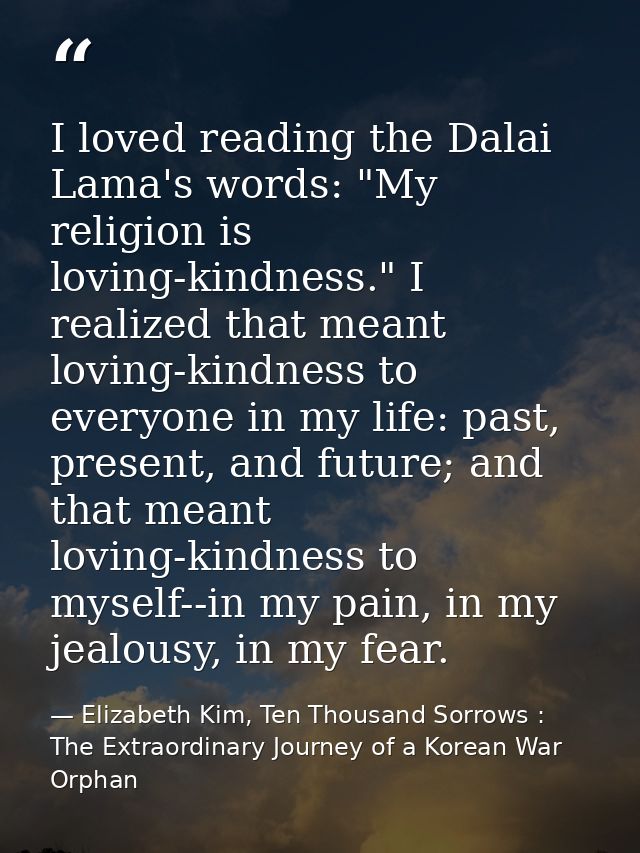 I loved reading the Dalai Lama's words: "My religion is loving-kindness." I realized that meant loving-kindness to every — Elizabeth Kim, Ten Thousand Sorrows : The Extraordinary Journey of a Korean War Orphan