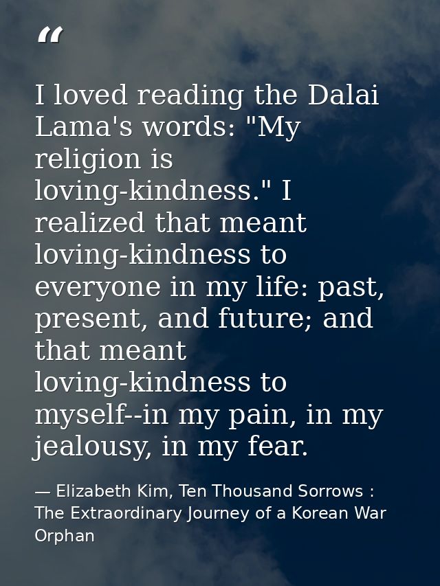 I loved reading the Dalai Lama's words: "My religion is loving-kindness." I realized that meant loving-kindness to every — Elizabeth Kim, Ten Thousand Sorrows : The Extraordinary Journey of a Korean War Orphan