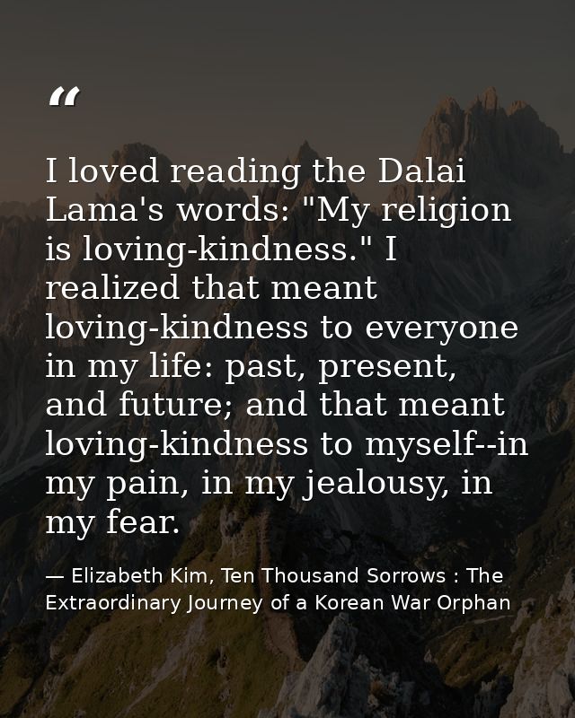 I loved reading the Dalai Lama's words: "My religion is loving-kindness." I realized that meant loving-kindness to every — Elizabeth Kim, Ten Thousand Sorrows : The Extraordinary Journey of a Korean War Orphan