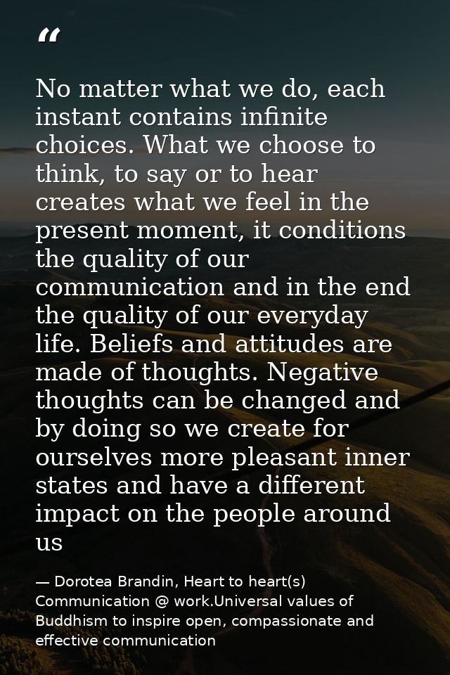No matter what we do, each instant contains infinite choices. What we choose to think, to say or to hear creates what we — Dorotea Brandin, Heart to heart(s) Communication @ work.Universal values of Buddhism to inspire open, compassionate and effective communication
