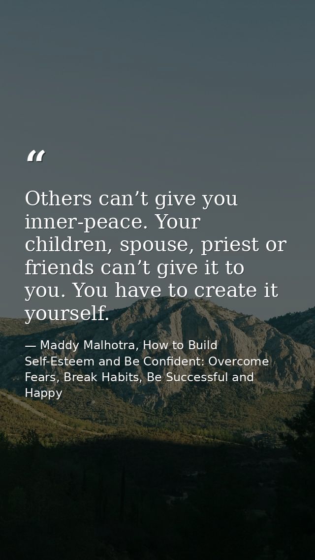 Others can’t give you inner-peace. Your children, spouse, priest or friends can’t give it to you. You have to create it  — Maddy Malhotra, How to Build Self-Esteem and Be Confident: Overcome Fears, Break Habits, Be Successful and Happy