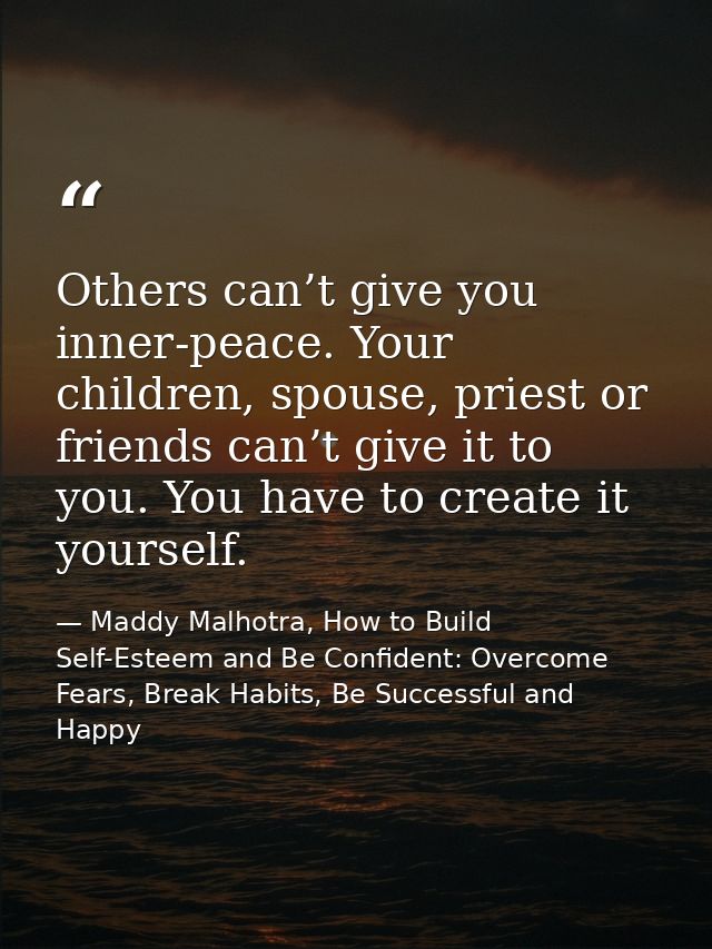 Others can’t give you inner-peace. Your children, spouse, priest or friends can’t give it to you. You have to create it  — Maddy Malhotra, How to Build Self-Esteem and Be Confident: Overcome Fears, Break Habits, Be Successful and Happy