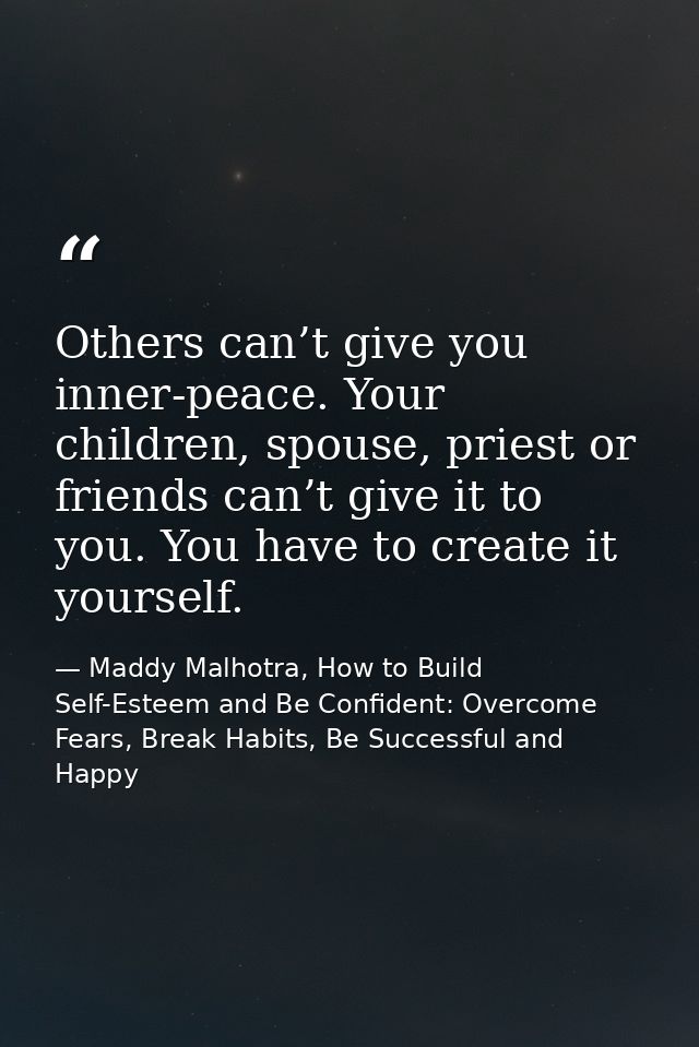 Others can’t give you inner-peace. Your children, spouse, priest or friends can’t give it to you. You have to create it  — Maddy Malhotra, How to Build Self-Esteem and Be Confident: Overcome Fears, Break Habits, Be Successful and Happy
