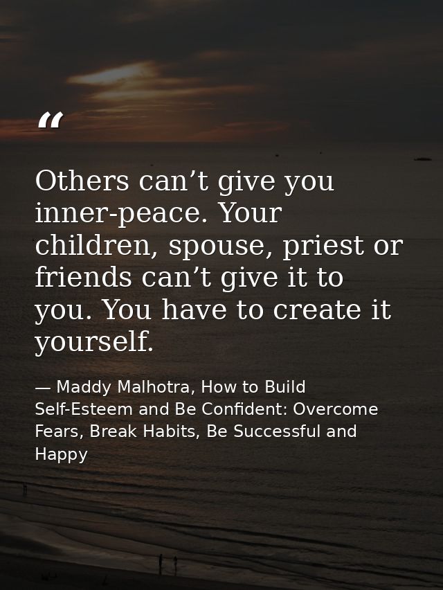 Others can’t give you inner-peace. Your children, spouse, priest or friends can’t give it to you. You have to create it  — Maddy Malhotra, How to Build Self-Esteem and Be Confident: Overcome Fears, Break Habits, Be Successful and Happy