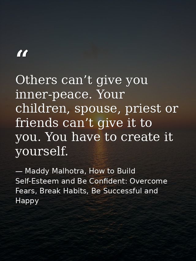 Others can’t give you inner-peace. Your children, spouse, priest or friends can’t give it to you. You have to create it  — Maddy Malhotra, How to Build Self-Esteem and Be Confident: Overcome Fears, Break Habits, Be Successful and Happy