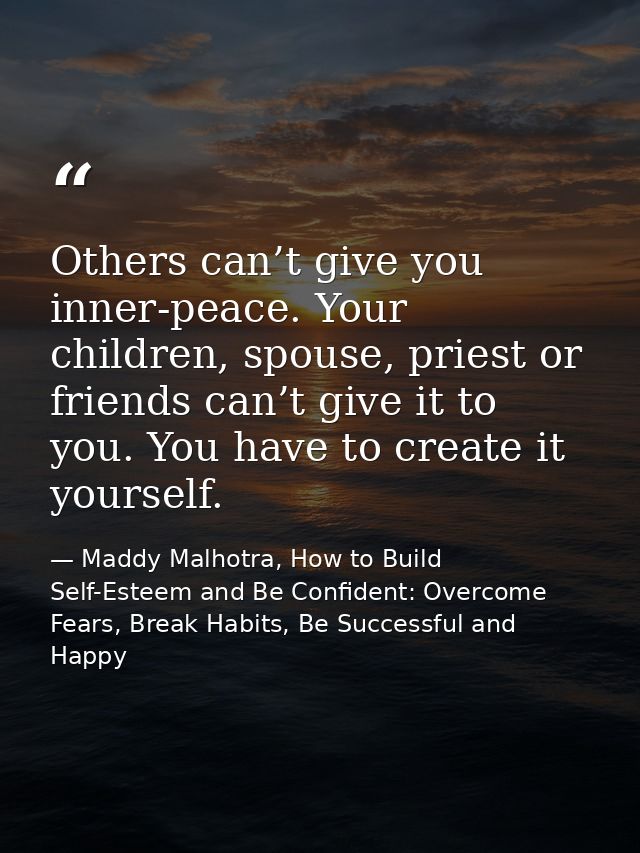 Others can’t give you inner-peace. Your children, spouse, priest or friends can’t give it to you. You have to create it  — Maddy Malhotra, How to Build Self-Esteem and Be Confident: Overcome Fears, Break Habits, Be Successful and Happy