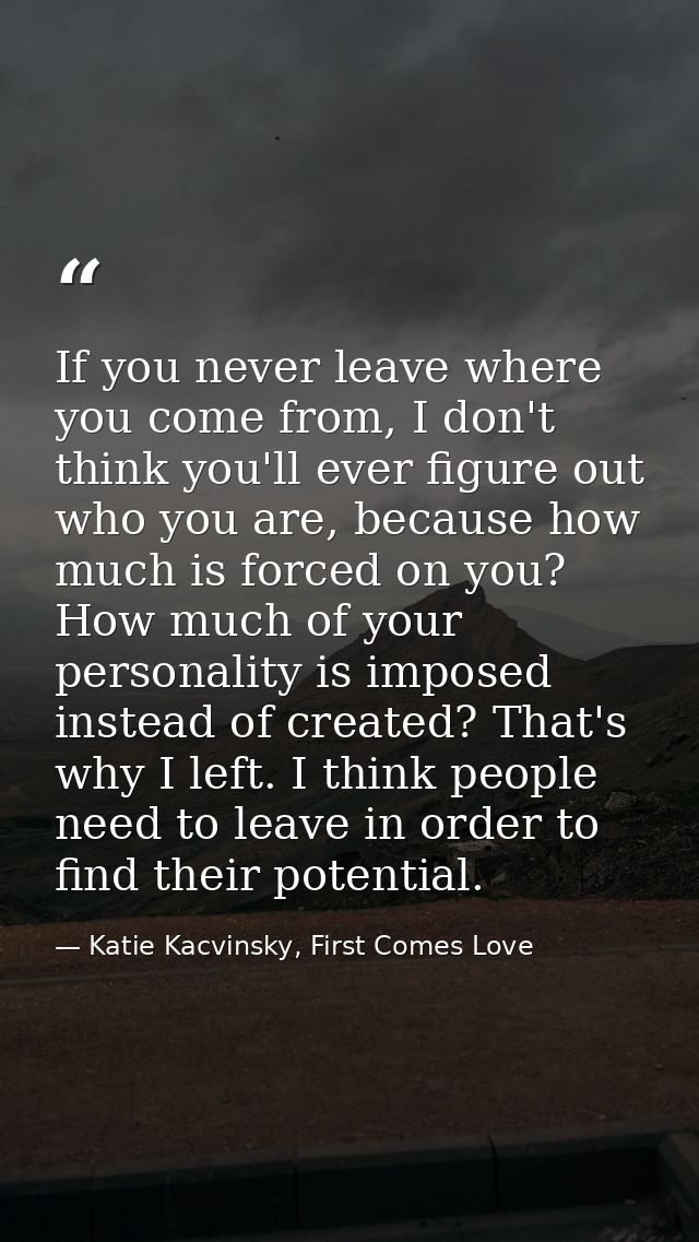If you never leave where you come from, I don't think you'll ever figure out who you are, because how much is forced on  — Katie Kacvinsky, First Comes Love
