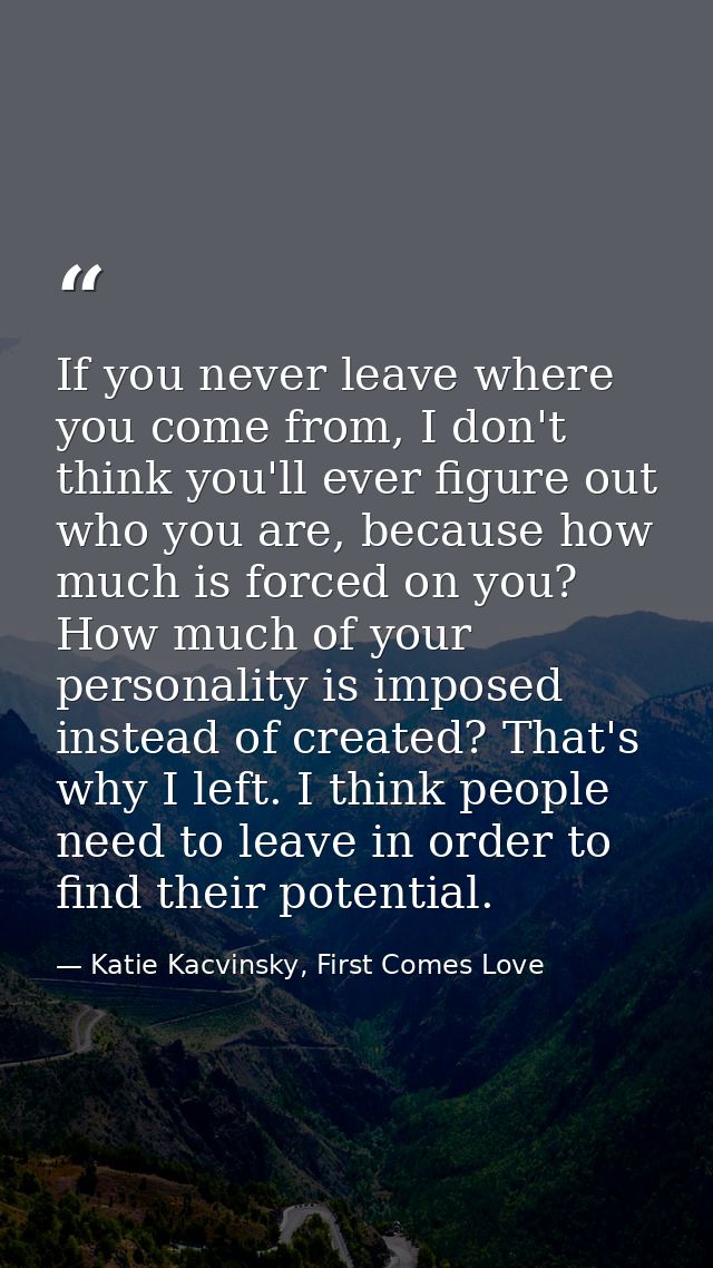 If you never leave where you come from, I don't think you'll ever figure out who you are, because how much is forced on  — Katie Kacvinsky, First Comes Love