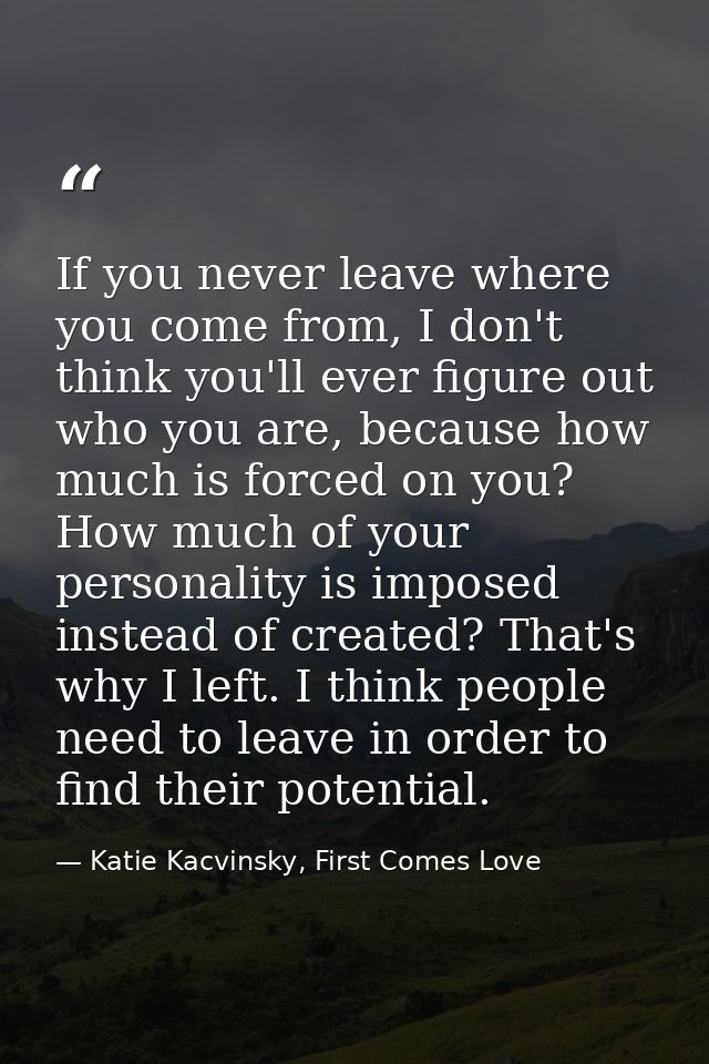 If you never leave where you come from, I don't think you'll ever figure out who you are, because how much is forced on  — Katie Kacvinsky, First Comes Love