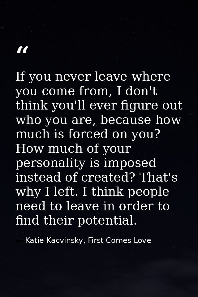 If you never leave where you come from, I don't think you'll ever figure out who you are, because how much is forced on  — Katie Kacvinsky, First Comes Love