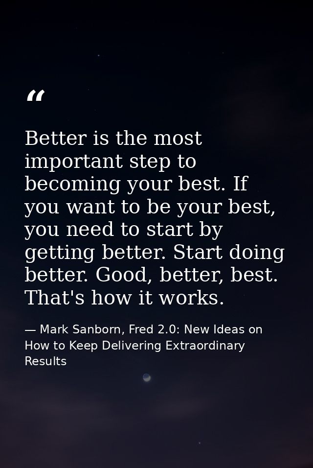 Better is the most important step to becoming your best. If you want to be your best, you need to start by getting bette — Mark Sanborn, Fred 2.0: New Ideas on How to Keep Delivering Extraordinary Results