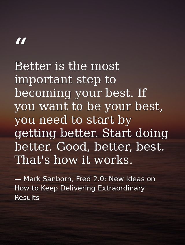 Better is the most important step to becoming your best. If you want to be your best, you need to start by getting bette — Mark Sanborn, Fred 2.0: New Ideas on How to Keep Delivering Extraordinary Results