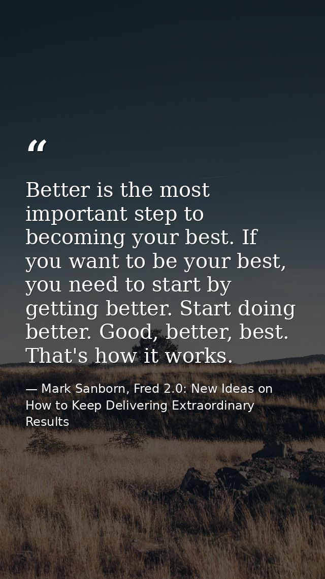 Better is the most important step to becoming your best. If you want to be your best, you need to start by getting bette — Mark Sanborn, Fred 2.0: New Ideas on How to Keep Delivering Extraordinary Results
