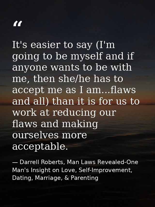 It's easier to say (I'm going to be myself and if anyone wants to be with me, then she/he has to accept me as I am...fla — Darrell Roberts, Man Laws Revealed-One Man's Insight on Love, Self-Improvement, Dating, Marriage, & Parenting