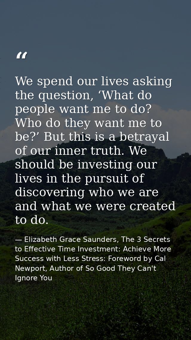 We spend our lives asking the question, ‘What do people want me to do? Who do they want me to be?’ But this is a betraya — Elizabeth Grace Saunders, The 3 Secrets to Effective Time Investment: Achieve More Success with Less Stress: Foreword by Cal Newport, Author of So Good They Can't Ignore You