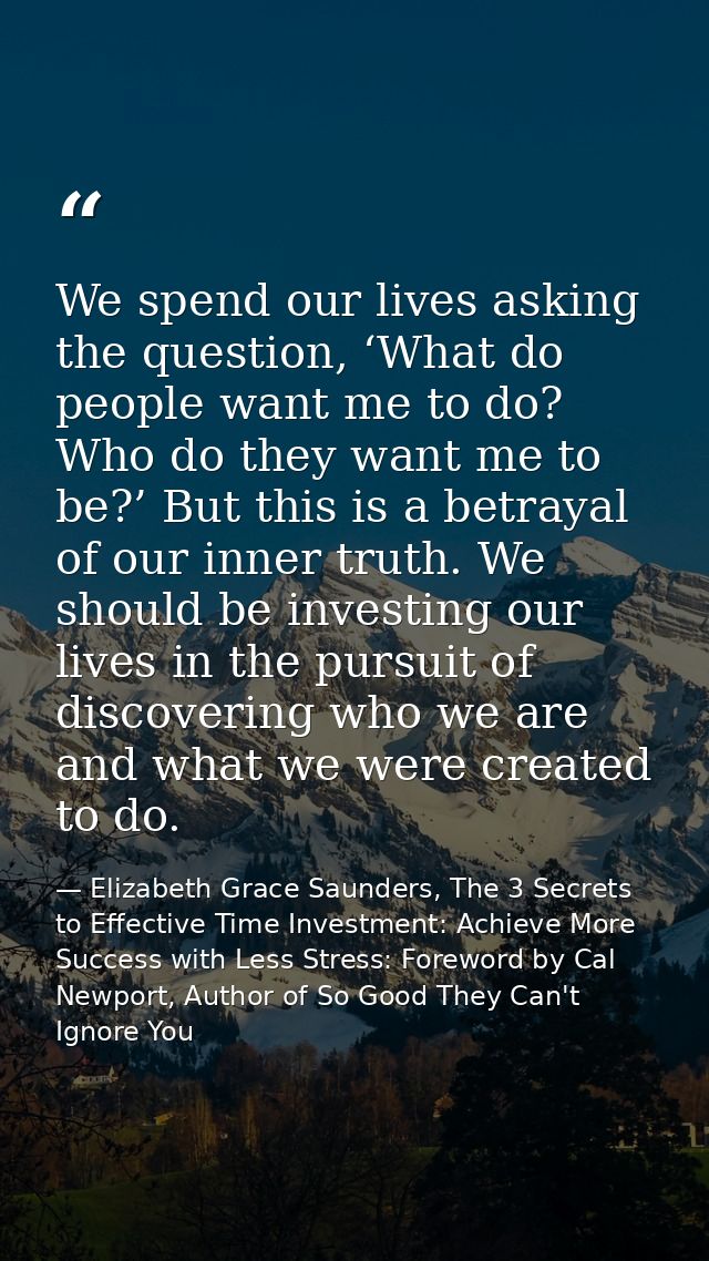 We spend our lives asking the question, ‘What do people want me to do? Who do they want me to be?’ But this is a betraya — Elizabeth Grace Saunders, The 3 Secrets to Effective Time Investment: Achieve More Success with Less Stress: Foreword by Cal Newport, Author of So Good They Can't Ignore You