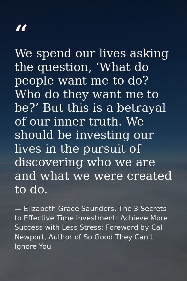 We spend our lives asking the question, ‘What do people want me to do? Who do they want me to be?’ But this is a betraya — Elizabeth Grace Saunders, The 3 Secrets to Effective Time Investment: Achieve More Success with Less Stress: Foreword by Cal Newport, Author of So Good They Can't Ignore You