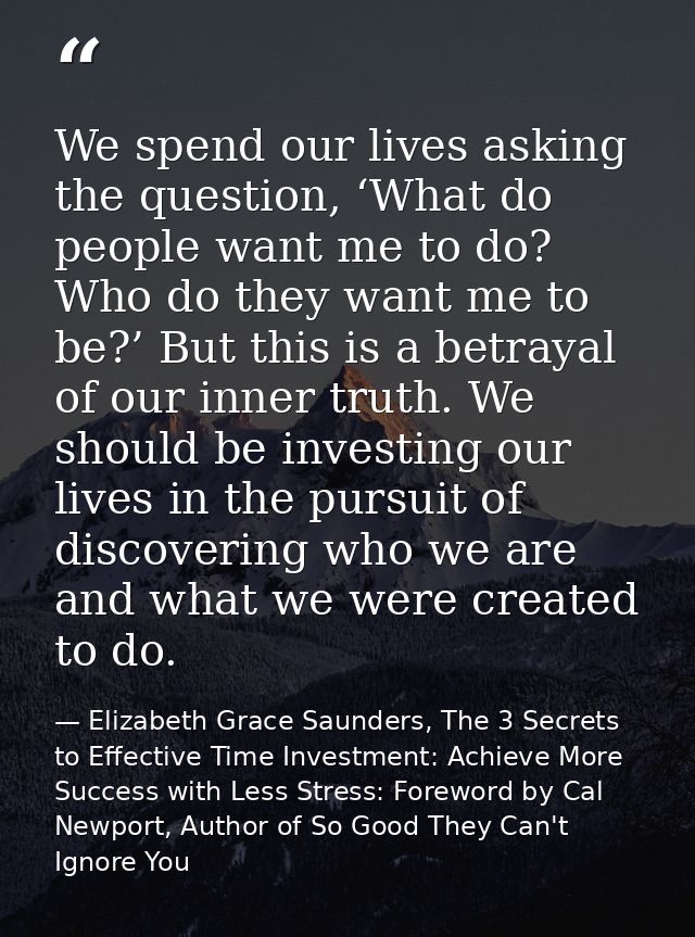 We spend our lives asking the question, ‘What do people want me to do? Who do they want me to be?’ But this is a betraya — Elizabeth Grace Saunders, The 3 Secrets to Effective Time Investment: Achieve More Success with Less Stress: Foreword by Cal Newport, Author of So Good They Can't Ignore You