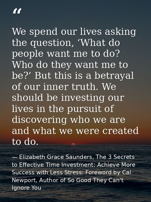 We spend our lives asking the question, ‘What do people want me to do? Who do they want me to be?’ But this is a betraya — Elizabeth Grace Saunders, The 3 Secrets to Effective Time Investment: Achieve More Success with Less Stress: Foreword by Cal Newport, Author of So Good They Can't Ignore You