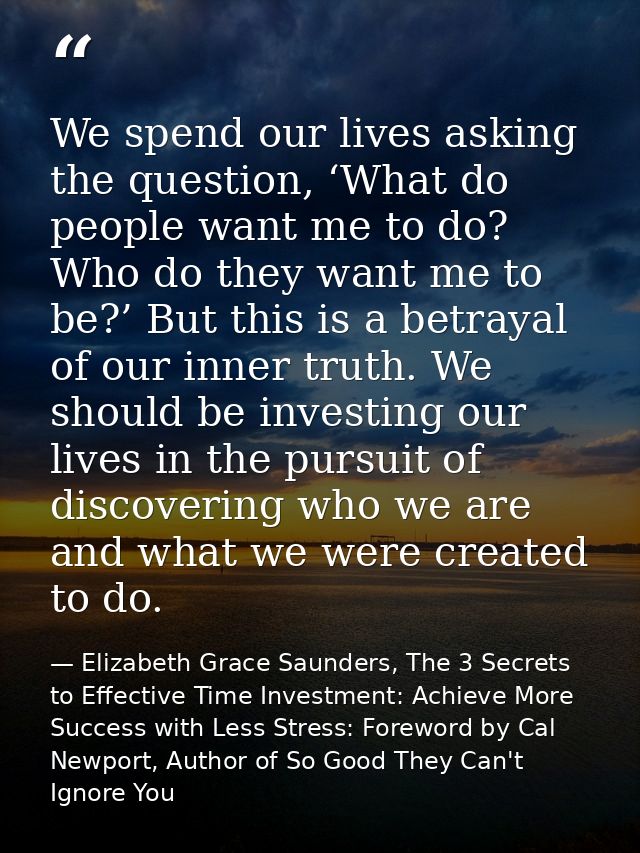 We spend our lives asking the question, ‘What do people want me to do? Who do they want me to be?’ But this is a betraya — Elizabeth Grace Saunders, The 3 Secrets to Effective Time Investment: Achieve More Success with Less Stress: Foreword by Cal Newport, Author of So Good They Can't Ignore You