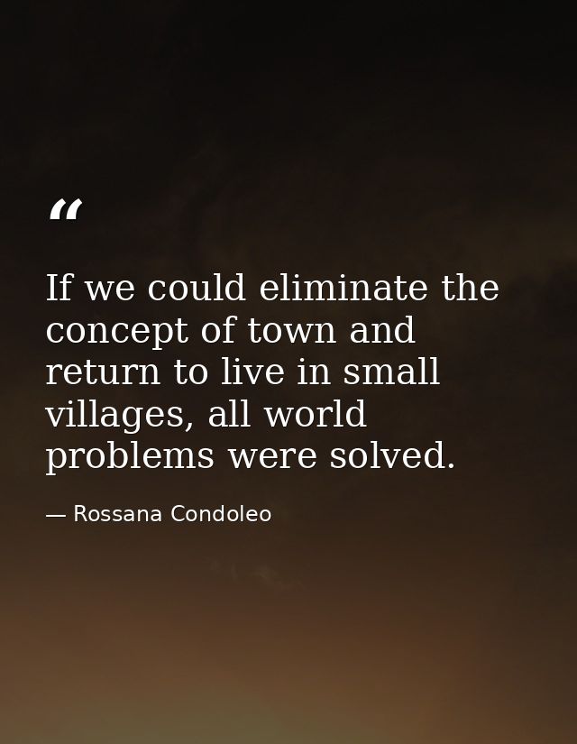 If we could eliminate the concept of town and return to live in small villages, all world problems were solved. — Rossana Condoleo