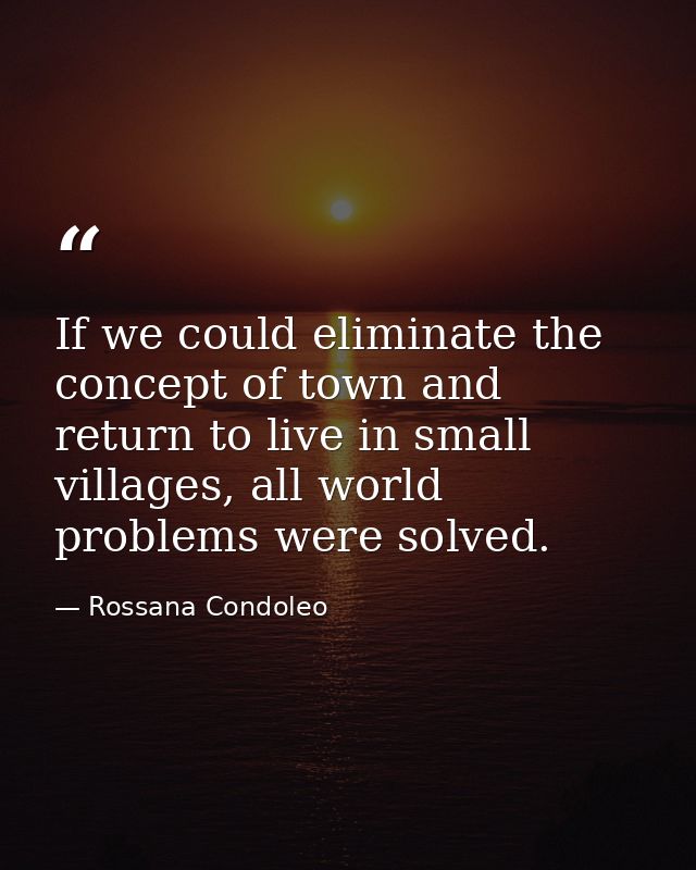 If we could eliminate the concept of town and return to live in small villages, all world problems were solved. — Rossana Condoleo