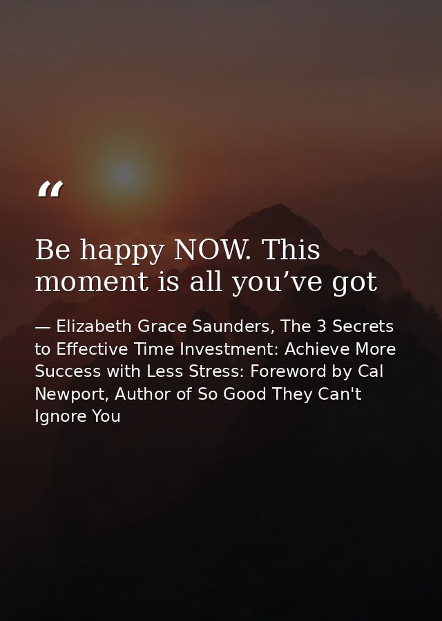 Be happy NOW. This moment is all you’ve got — Elizabeth Grace Saunders, The 3 Secrets to Effective Time Investment: Achieve More Success with Less Stress: Foreword by Cal Newport, Author of So Good They Can't Ignore You