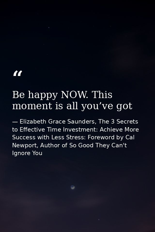 Be happy NOW. This moment is all you’ve got — Elizabeth Grace Saunders, The 3 Secrets to Effective Time Investment: Achieve More Success with Less Stress: Foreword by Cal Newport, Author of So Good They Can't Ignore You