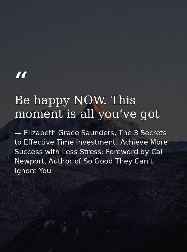 Be happy NOW. This moment is all you’ve got — Elizabeth Grace Saunders, The 3 Secrets to Effective Time Investment: Achieve More Success with Less Stress: Foreword by Cal Newport, Author of So Good They Can't Ignore You