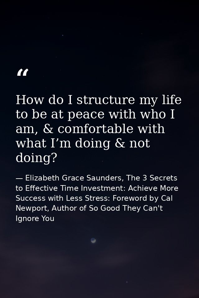 How do I structure my life to be at peace with who I am, & comfortable with what I’m doing & not doing? — Elizabeth Grace Saunders, The 3 Secrets to Effective Time Investment: Achieve More Success with Less Stress: Foreword by Cal Newport, Author of So Good They Can't Ignore You