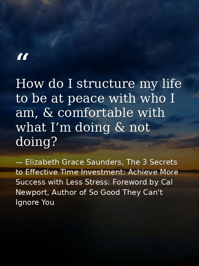 How do I structure my life to be at peace with who I am, & comfortable with what I’m doing & not doing? — Elizabeth Grace Saunders, The 3 Secrets to Effective Time Investment: Achieve More Success with Less Stress: Foreword by Cal Newport, Author of So Good They Can't Ignore You
