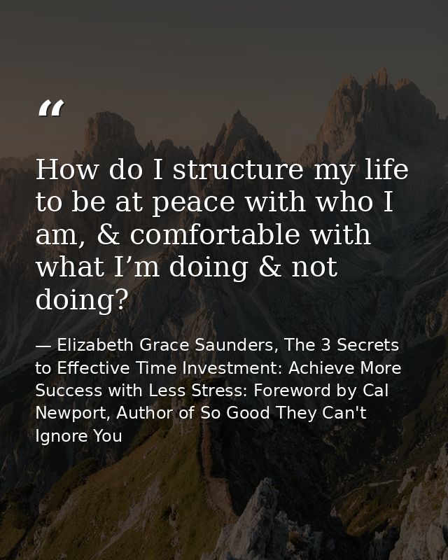 How do I structure my life to be at peace with who I am, & comfortable with what I’m doing & not doing? — Elizabeth Grace Saunders, The 3 Secrets to Effective Time Investment: Achieve More Success with Less Stress: Foreword by Cal Newport, Author of So Good They Can't Ignore You