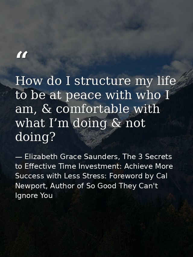 How do I structure my life to be at peace with who I am, & comfortable with what I’m doing & not doing? — Elizabeth Grace Saunders, The 3 Secrets to Effective Time Investment: Achieve More Success with Less Stress: Foreword by Cal Newport, Author of So Good They Can't Ignore You
