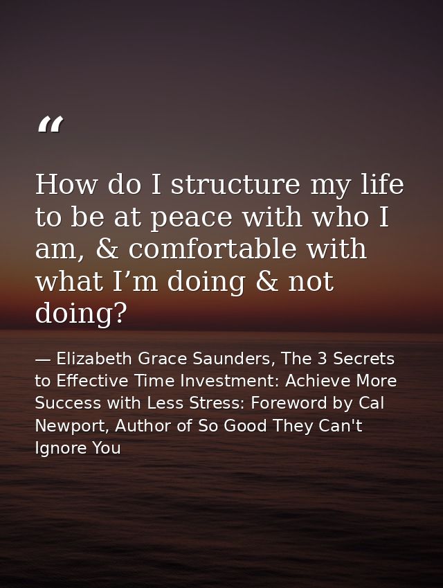 How do I structure my life to be at peace with who I am, & comfortable with what I’m doing & not doing? — Elizabeth Grace Saunders, The 3 Secrets to Effective Time Investment: Achieve More Success with Less Stress: Foreword by Cal Newport, Author of So Good They Can't Ignore You