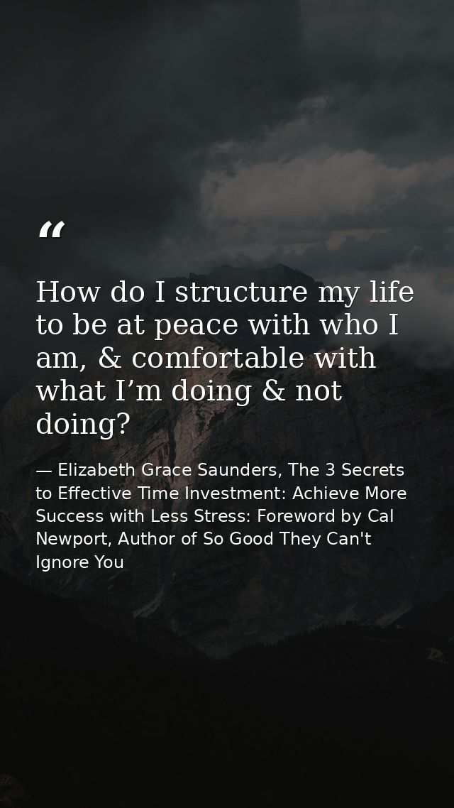 How do I structure my life to be at peace with who I am, & comfortable with what I’m doing & not doing? — Elizabeth Grace Saunders, The 3 Secrets to Effective Time Investment: Achieve More Success with Less Stress: Foreword by Cal Newport, Author of So Good They Can't Ignore You