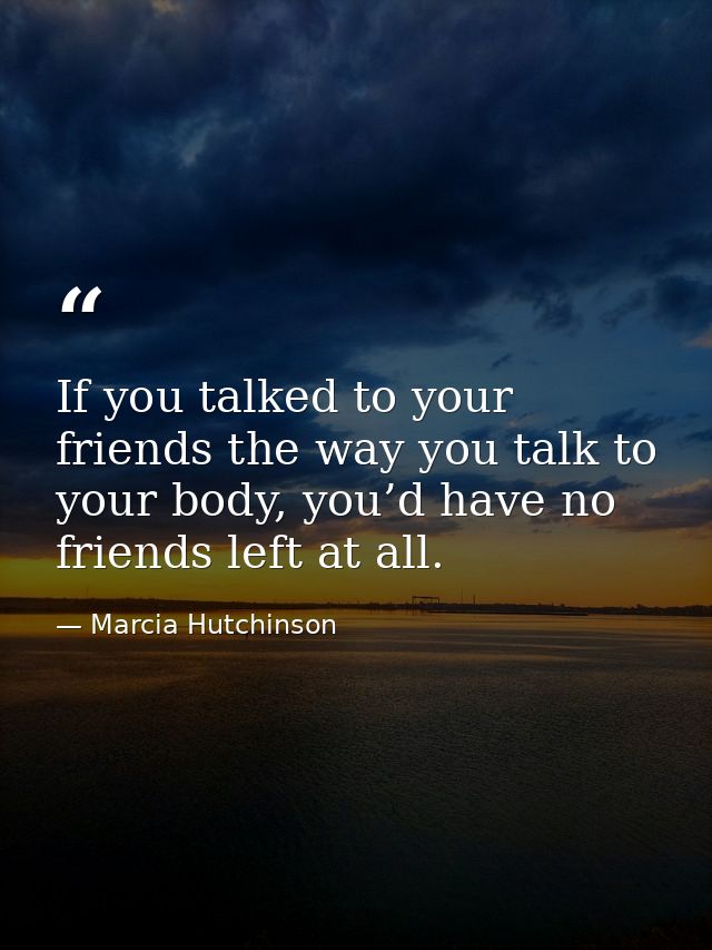 If you talked to your friends the way you talk to your body, you’d have no friends left at all. — Marcia Hutchinson
