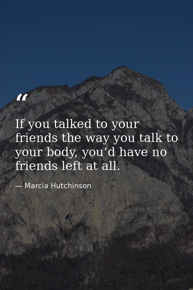 If you talked to your friends the way you talk to your body, you’d have no friends left at all. — Marcia Hutchinson