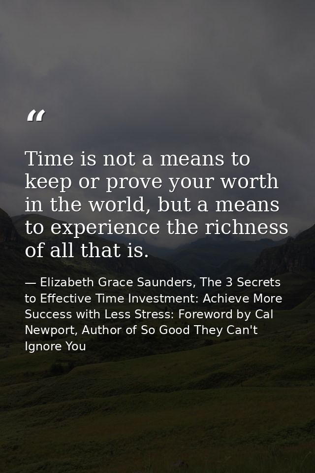 Time is not a means to keep or prove your worth in the world, but a means to experience the richness of all that is. — Elizabeth Grace Saunders, The 3 Secrets to Effective Time Investment: Achieve More Success with Less Stress: Foreword by Cal Newport, Author of So Good They Can't Ignore You