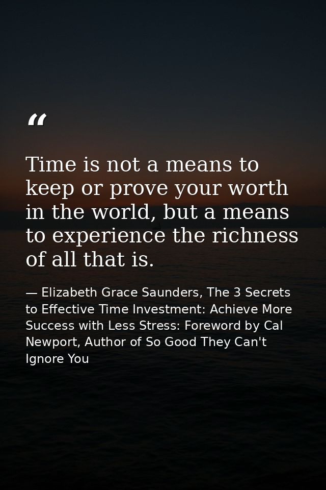 Time is not a means to keep or prove your worth in the world, but a means to experience the richness of all that is. — Elizabeth Grace Saunders, The 3 Secrets to Effective Time Investment: Achieve More Success with Less Stress: Foreword by Cal Newport, Author of So Good They Can't Ignore You