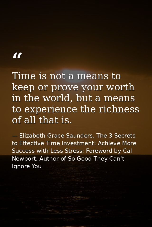 Time is not a means to keep or prove your worth in the world, but a means to experience the richness of all that is. — Elizabeth Grace Saunders, The 3 Secrets to Effective Time Investment: Achieve More Success with Less Stress: Foreword by Cal Newport, Author of So Good They Can't Ignore You