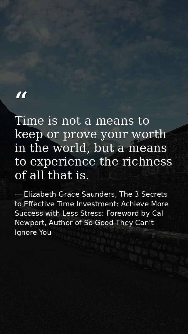Time is not a means to keep or prove your worth in the world, but a means to experience the richness of all that is. — Elizabeth Grace Saunders, The 3 Secrets to Effective Time Investment: Achieve More Success with Less Stress: Foreword by Cal Newport, Author of So Good They Can't Ignore You