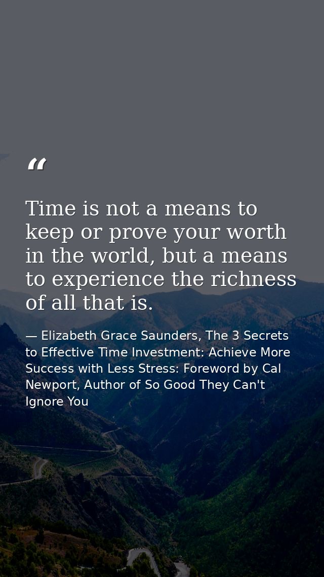 Time is not a means to keep or prove your worth in the world, but a means to experience the richness of all that is. — Elizabeth Grace Saunders, The 3 Secrets to Effective Time Investment: Achieve More Success with Less Stress: Foreword by Cal Newport, Author of So Good They Can't Ignore You